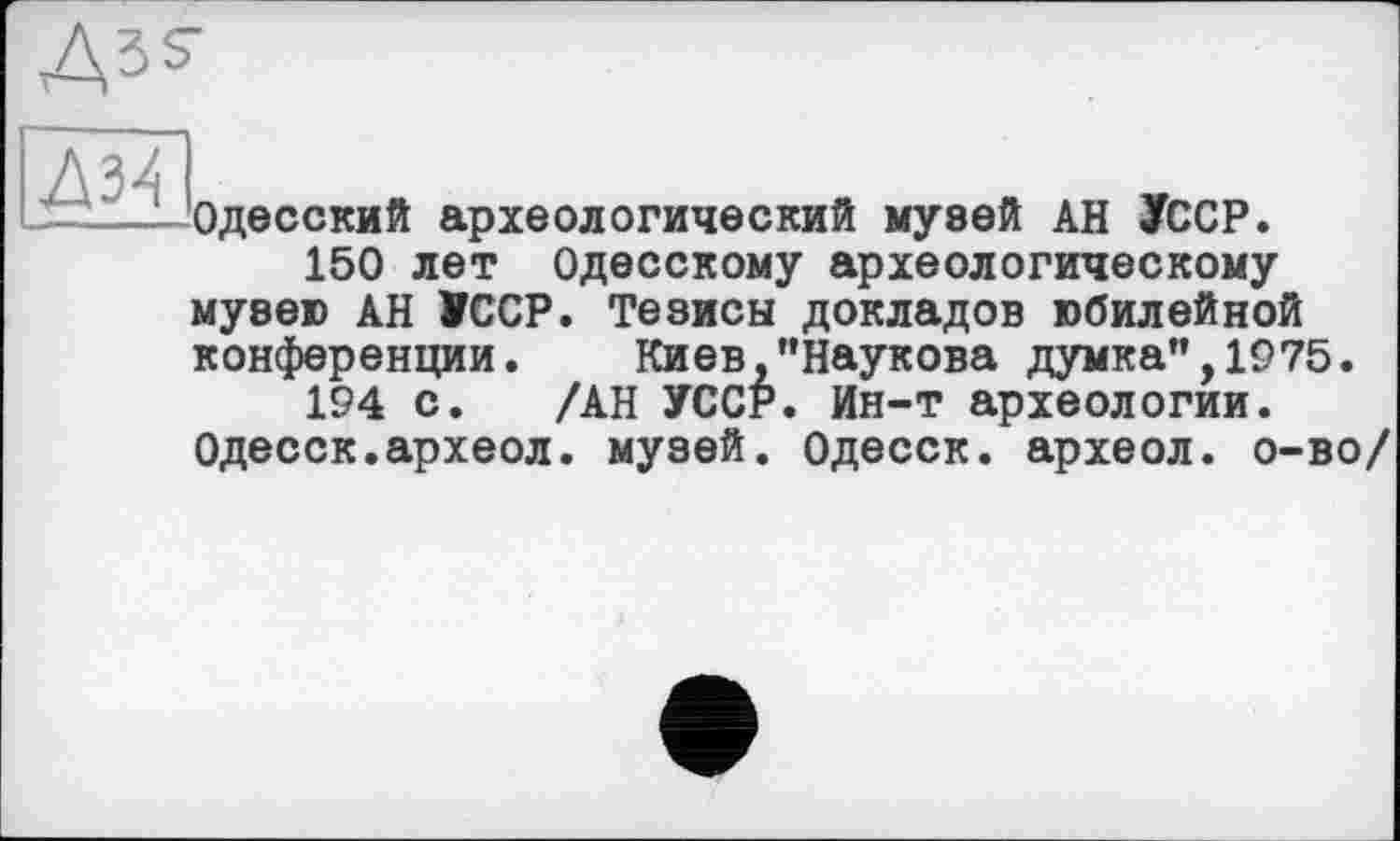 ﻿Ass
Одесский археологический музей АН УССР.
150 лет Одесскому археологическому музею АН УССР. Тезисы докладов юбилейной конференции. Киев,"Наукова думка”,1975.
194 с. /АН УССР. Ин-т археологии. Одесск.археол. музей. Одесск. археол. о-во/